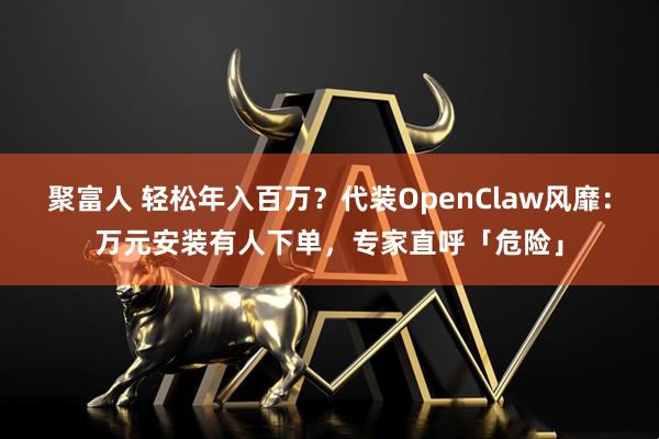 聚富人 轻松年入百万？代装OpenClaw风靡：万元安装有人下单，专家直呼「危险」