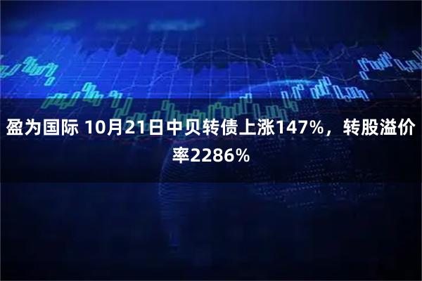 盈为国际 10月21日中贝转债上涨147%，转股溢价率2286%