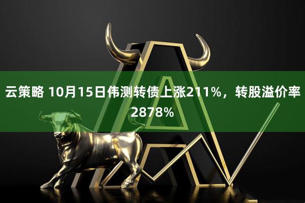 云策略 10月15日伟测转债上涨211%，转股溢价率2878%