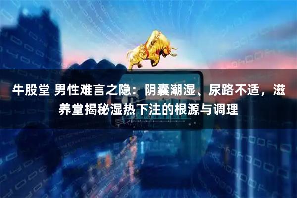 牛股堂 男性难言之隐：阴囊潮湿、尿路不适，滋养堂揭秘湿热下注的根源与调理