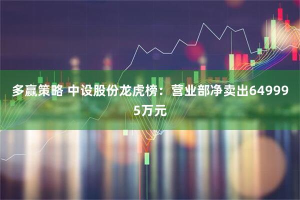 多赢策略 中设股份龙虎榜：营业部净卖出649995万元