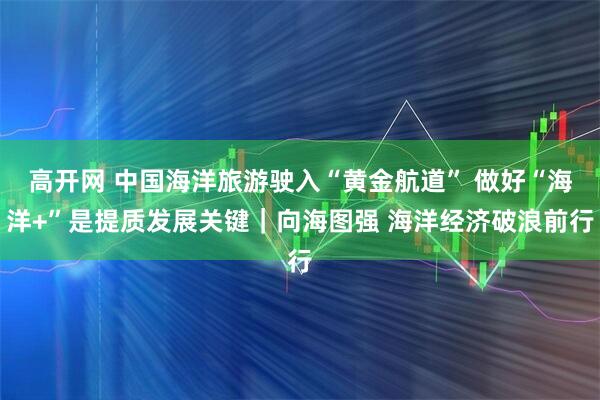 高开网 中国海洋旅游驶入“黄金航道” 做好“海洋+”是提质发展关键｜向海图强 海洋经济破浪前行