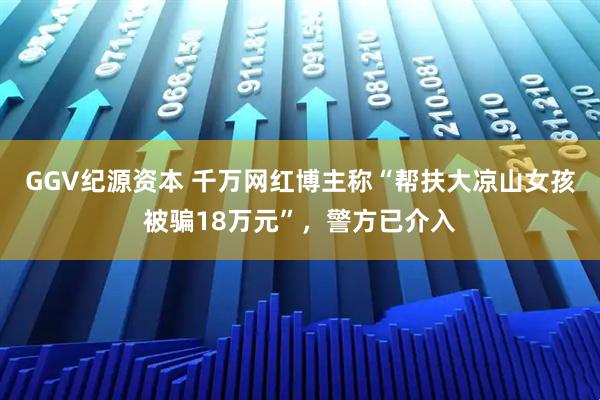 GGV纪源资本 千万网红博主称“帮扶大凉山女孩被骗18万元”，警方已介入