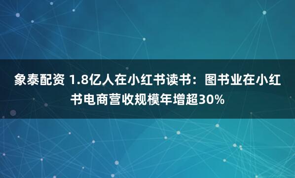象泰配资 1.8亿人在小红书读书：图书业在小红书电商营收规模年增超30%