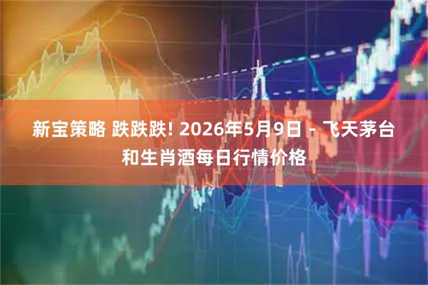 新宝策略 跌跌跌! 2026年5月9日 - 飞天茅台和生肖酒每日行情价格