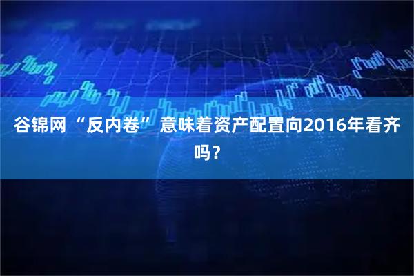 谷锦网 “反内卷” 意味着资产配置向2016年看齐吗？