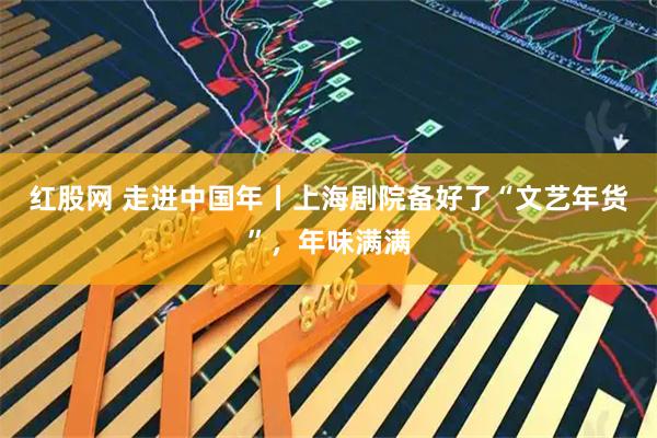 红股网 走进中国年丨上海剧院备好了“文艺年货”，年味满满