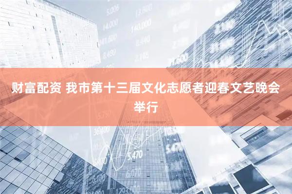 财富配资 我市第十三届文化志愿者迎春文艺晚会举行