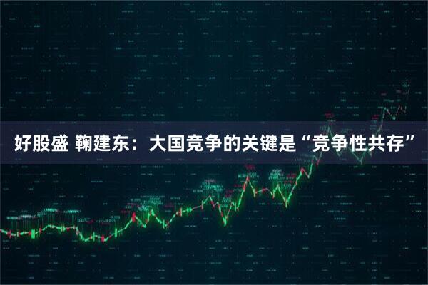 好股盛 鞠建东:大国竞争的关键是“竞争性共存”