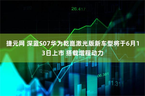 捷元网 深蓝S07华为乾崑激光版新车型将于6月13日上市 搭载增程动力