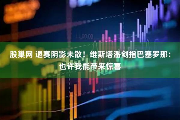 股巢网 退赛阴影未散！维斯塔潘剑指巴塞罗那：也许我能带来惊喜
