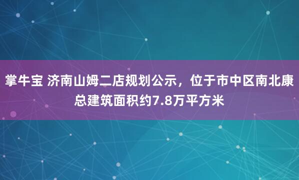 掌牛宝 济南山姆二店规划公示，位于市中区南北康总建筑面积约7.8万平方米