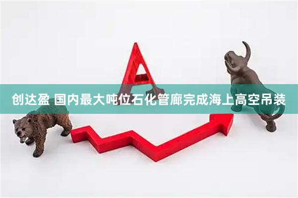 创达盈 国内最大吨位石化管廊完成海上高空吊装