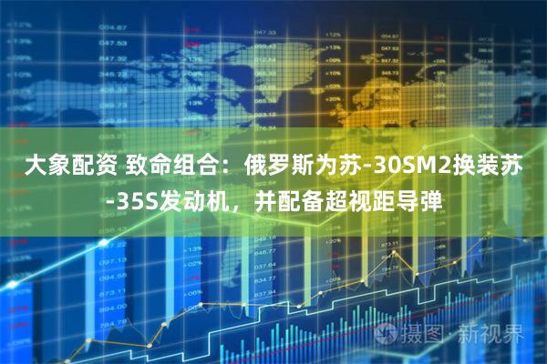 大象配资 致命组合：俄罗斯为苏-30SM2换装苏-35S发动机，并配备超视距导弹