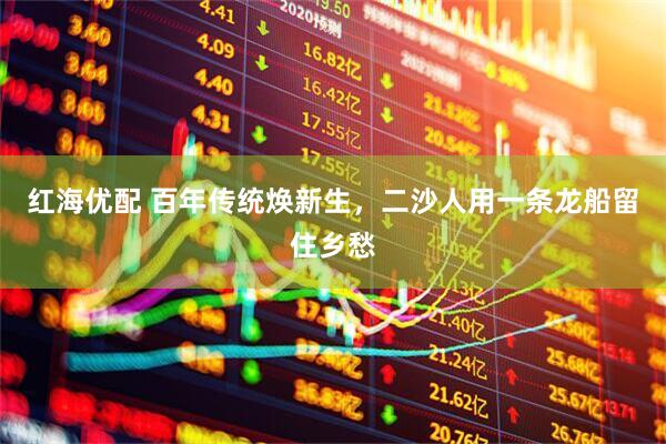 红海优配 百年传统焕新生，二沙人用一条龙船留住乡愁