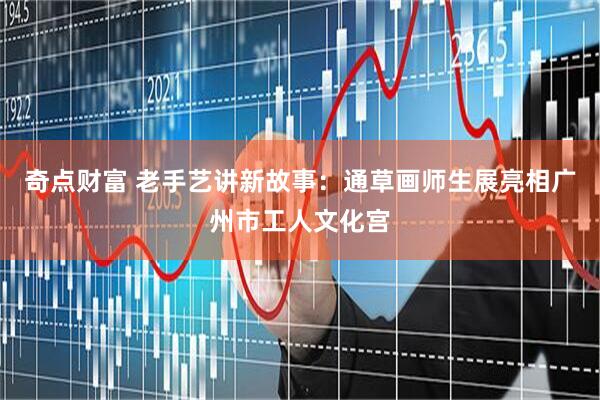 奇点财富 老手艺讲新故事:通草画师生展亮相广州市工人文化宫