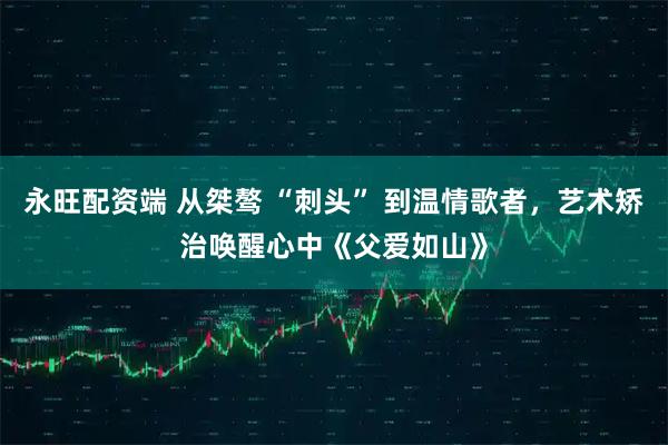 永旺配资端 从桀骜 “刺头” 到温情歌者,艺术矫治唤醒心中《父爱如山》