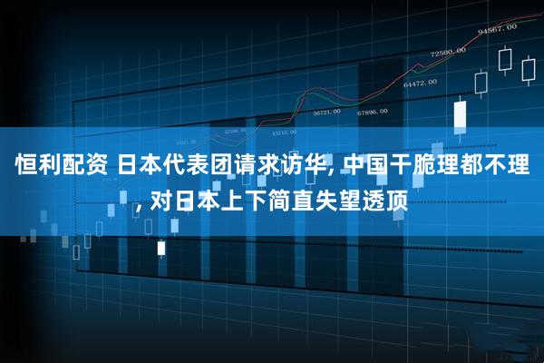 恒利配资 日本代表团请求访华, 中国干脆理都不理, 对日本上下简直失望透顶