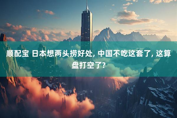 顺配宝 日本想两头捞好处, 中国不吃这套了, 这算盘打空了?