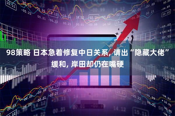 98策略 日本急着修复中日关系, 请出“隐藏大佬”缓和, 岸田却仍在嘴硬