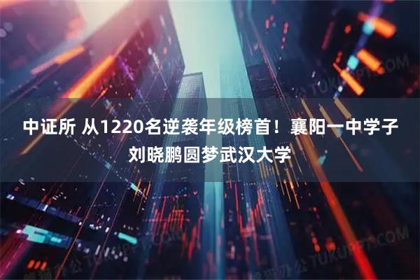 中证所 从1220名逆袭年级榜首!襄阳一中学子刘晓鹏圆梦武汉大学
