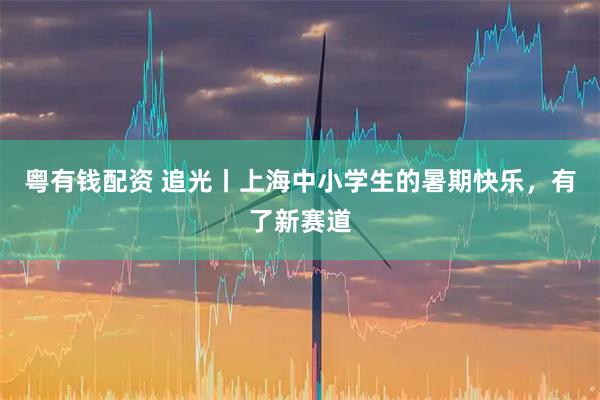 粤有钱配资 追光丨上海中小学生的暑期快乐，有了新赛道