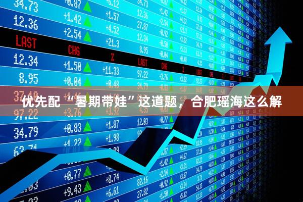优先配 “暑期带娃”这道题，合肥瑶海这么解