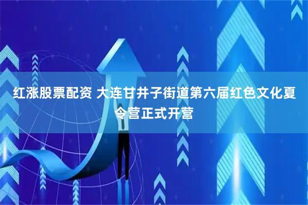 红涨股票配资 大连甘井子街道第六届红色文化夏令营正式开营